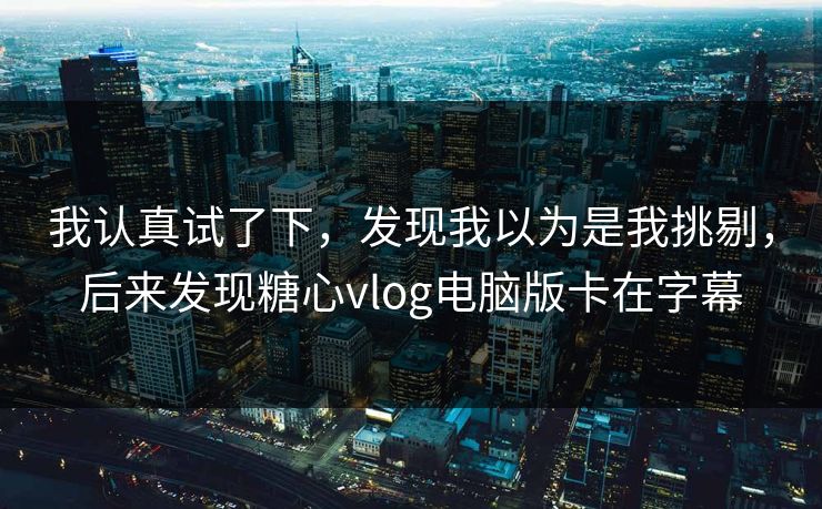 我认真试了下，发现我以为是我挑剔，后来发现糖心vlog电脑版卡在字幕
