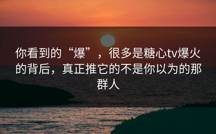 你看到的“爆”，很多是糖心tv爆火的背后，真正推它的不是你以为的那群人
