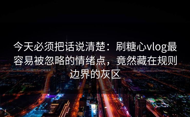 今天必须把话说清楚：刷糖心vlog最容易被忽略的情绪点，竟然藏在规则边界的灰区