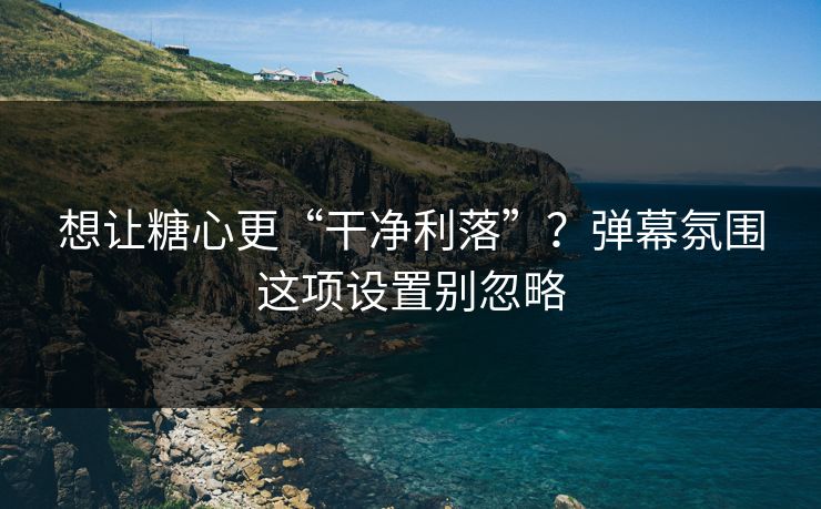 想让糖心更“干净利落”？弹幕氛围这项设置别忽略
