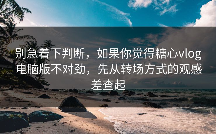 别急着下判断，如果你觉得糖心vlog电脑版不对劲，先从转场方式的观感差查起