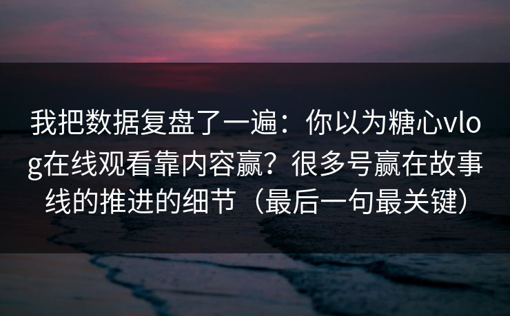 我把数据复盘了一遍：你以为糖心vlog在线观看靠内容赢？很多号赢在故事线的推进的细节（最后一句最关键）