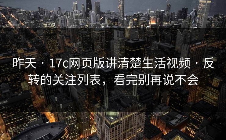 昨天 · 17c网页版讲清楚生活视频 · 反转的关注列表,看完别再说不会 昨天 · 17c网页版讲清楚生活视频 · 反转的关注列表,看完别再说不会