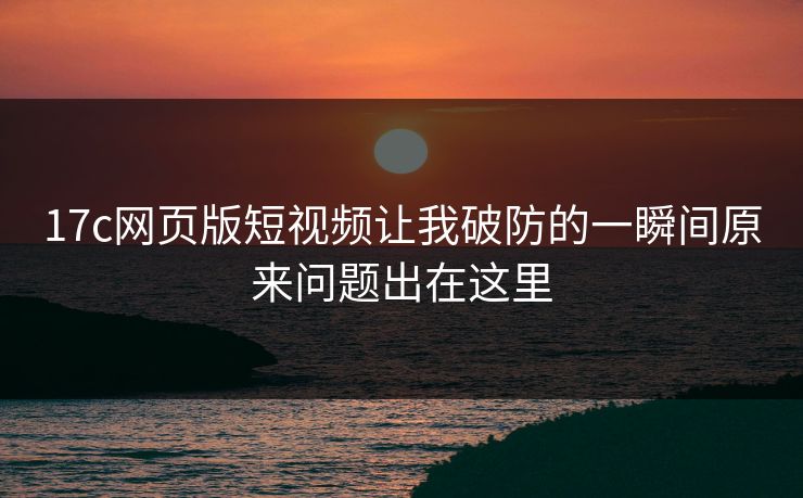 17c网页版短视频让我破防的一瞬间原来问题出在这里 17c网页版短视频让我破防的一瞬间原来问题出在这里